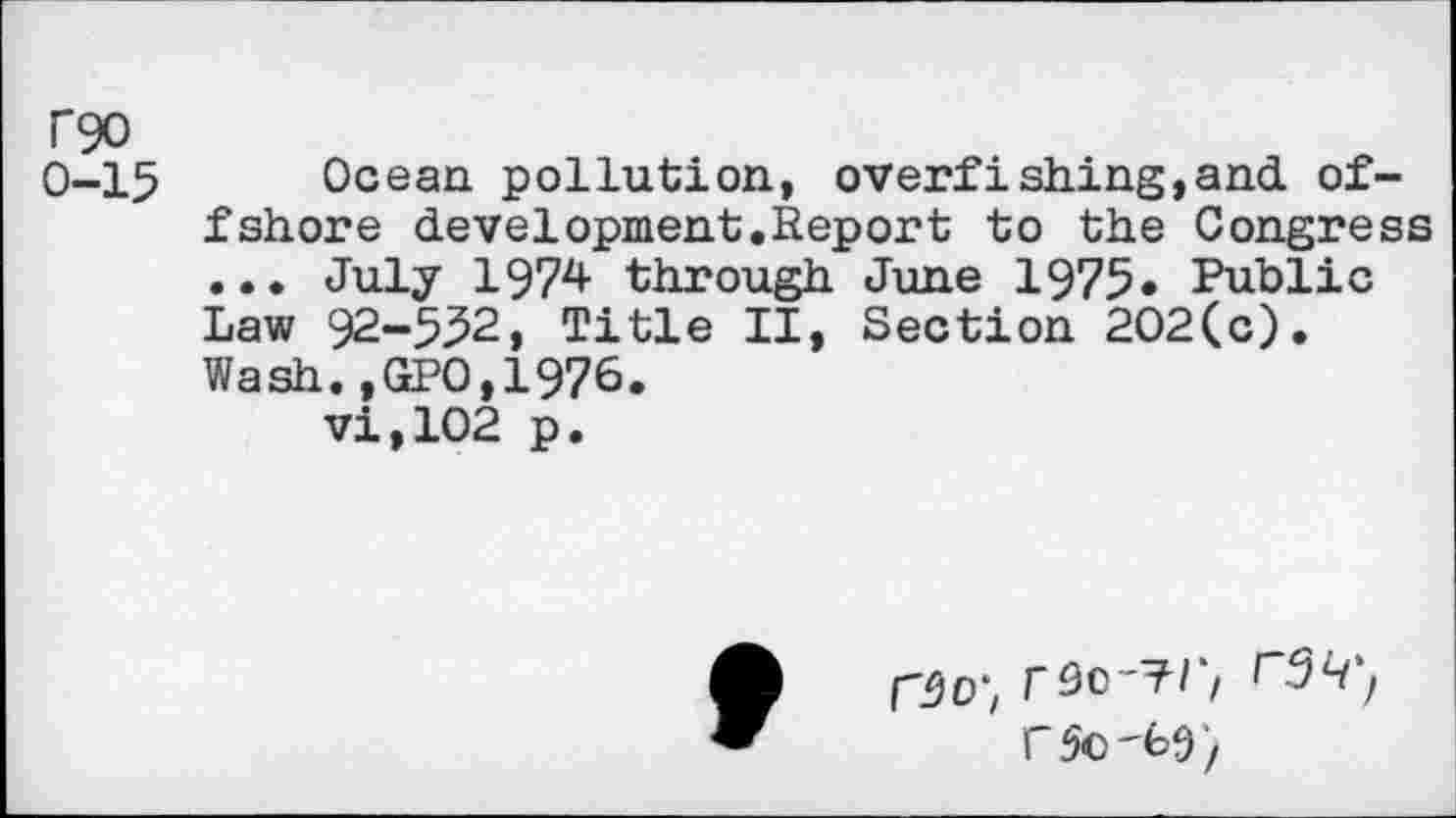 ﻿T90
0-15
Ocean pollution, overfishing,and offshore development.Report to the Congress ... July 1974 through June 1975« Public Law 92-532, Title II, Section 202(c). Wash.,GP0,1976.
vi,102 p.
r90-?r, r3H', C 50'69/